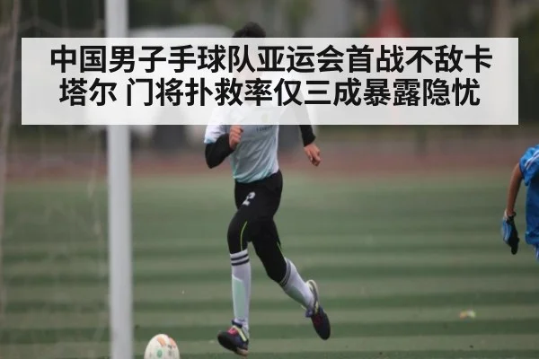 中国男子手球队亚运会首战不敌卡塔尔 门将扑救率仅三成暴露隐忧