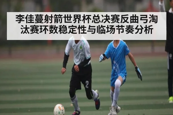 李佳蔓射箭世界杯总决赛反曲弓淘汰赛环数稳定性与临场节奏分析