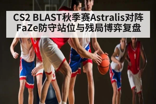 CS2 BLAST秋季赛Astralis对阵FaZe防守站位与残局博弈复盘